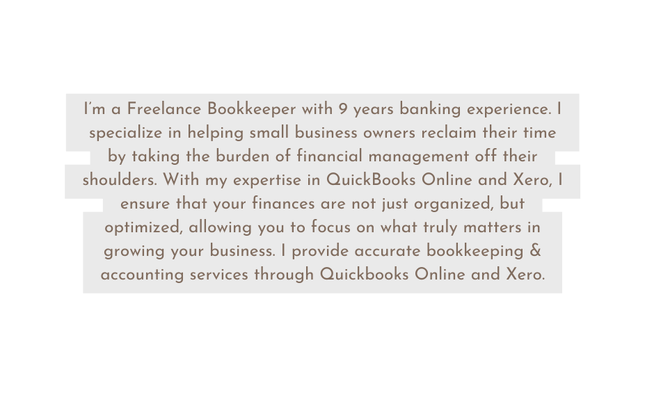 I m a Freelance Bookkeeper with 9 years banking experience I specialize in helping small business owners reclaim their time by taking the burden of financial management off their shoulders With my expertise in QuickBooks Online and Xero I ensure that your finances are not just organized but optimized allowing you to focus on what truly matters in growing your business I provide accurate bookkeeping accounting services through Quickbooks Online and Xero