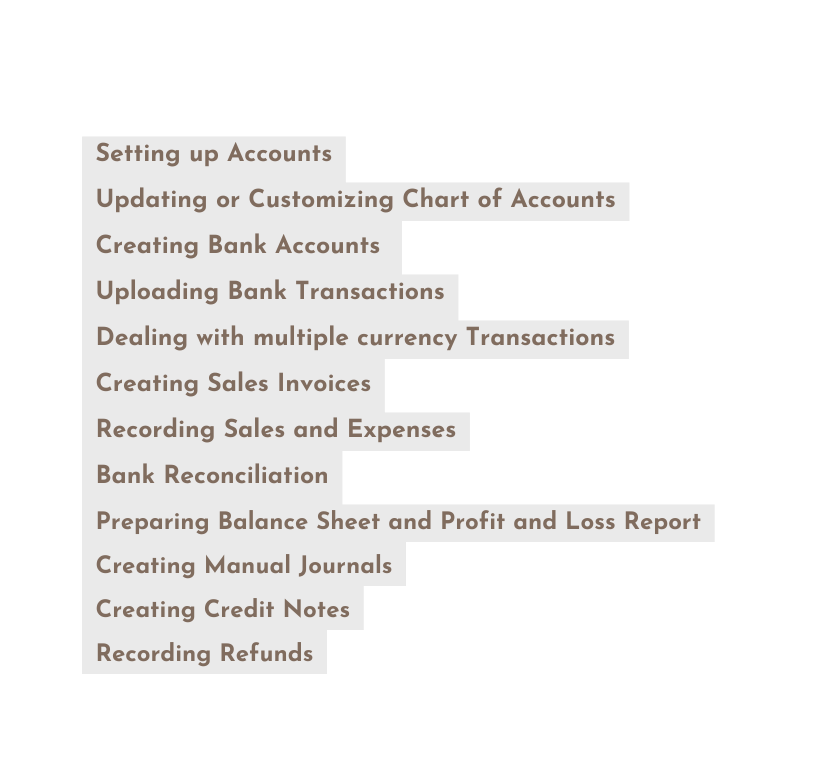 Setting up Accounts Updating or Customizing Chart of Accounts Creating Bank Accounts Uploading Bank Transactions Dealing with multiple currency Transactions Creating Sales Invoices Recording Sales and Expenses Bank Reconciliation Preparing Balance Sheet and Profit and Loss Report Creating Manual Journals Creating Credit Notes Recording Refunds