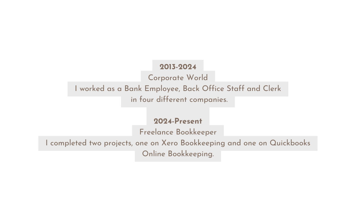 2013 2024 Corporate World I worked as a Bank Employee Back Office Staff and Clerk in four different companies 2024 Present Freelance Bookkeeper I completed two projects one on Xero Bookkeeping and one on Quickbooks Online Bookkeeping